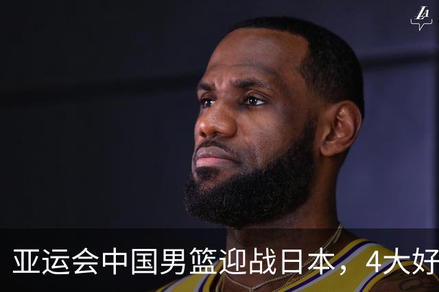 亚运会中国男篮迎战日本，4大好消息2个坏消息，男篮赢球机会来了