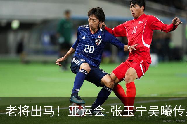 老将出马！亚运会-张玉宁吴曦传射 U23国足2-1逆转朝鲜开门红